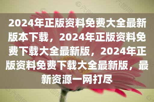 2024年正版资料免费大全最新版本下载，2024年正版资料免费下载大全最新版，2024年正版资料免费下载大全最新版，最新资源一网打尽