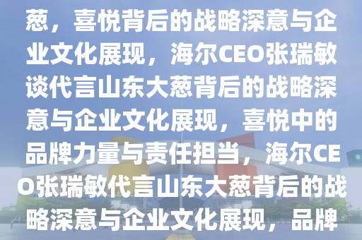 海尔CEO张瑞敏谈代言山东大葱，喜悦背后的战略深意与企业文化展现，海尔CEO张瑞敏谈代言山东大葱背后的战略深意与企业文化展现，喜悦中的品牌力量与责任担当，海尔CEO张瑞敏代言山东大葱背后的战略深意与企业文化展现，品牌力量与责任担当的喜悦之旅。