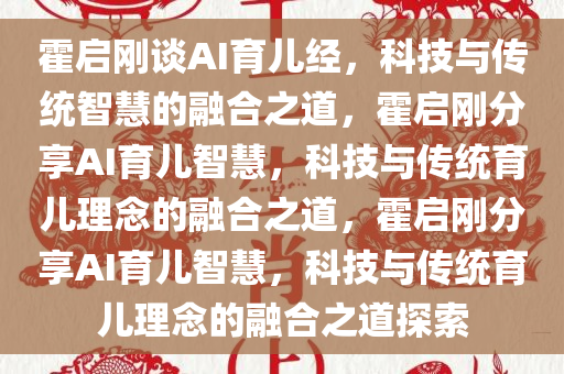 霍启刚谈AI育儿经，科技与传统智慧的融合之道，霍启刚分享AI育儿智慧，科技与传统育儿理念的融合之道，霍启刚分享AI育儿智慧，科技与传统育儿理念的融合之道探索