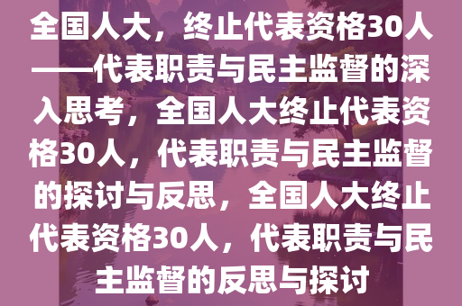 全国人大，终止代表资格30人——代表职责与民主监督的深入思考，全国人大终止代表资格30人，代表职责与民主监督的探讨与反思，全国人大终止代表资格30人，代表职责与民主监督的反思与探讨