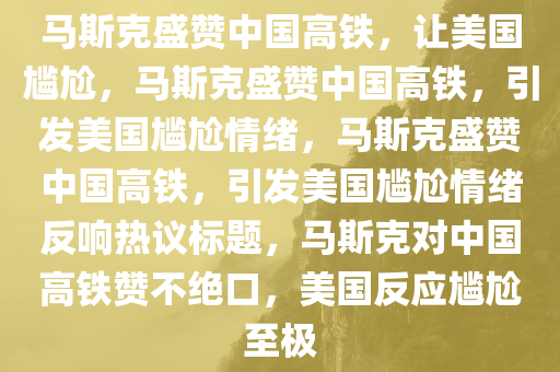 马斯克盛赞中国高铁，让美国尴尬，马斯克盛赞中国高铁，引发美国尴尬情绪，马斯克盛赞中国高铁，引发美国尴尬情绪反响热议标题，马斯克对中国高铁赞不绝口，美国反应尴尬至极