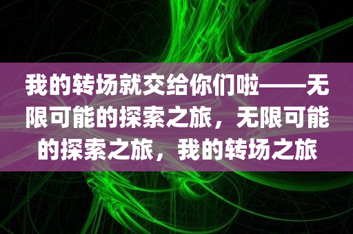 我的转场就交给你们啦——无限可能的探索之旅，无限可能的探索之旅，我的转场之旅