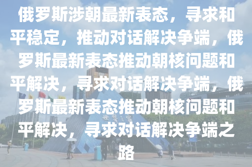 俄罗斯涉朝最新表态，寻求和平稳定，推动对话解决争端，俄罗斯最新表态推动朝核问题和平解决，寻求对话解决争端，俄罗斯最新表态推动朝核问题和平解决，寻求对话解决争端之路