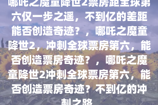 哪吒之魔童降世2票房距全球第六仅一步之遥，不到亿的差距能否创造奇迹？，哪吒之魔童降世2，冲刺全球票房第六，能否创造票房奇迹？，哪吒之魔童降世2冲刺全球票房第六，能否创造票房奇迹？不到亿的冲刺之路。