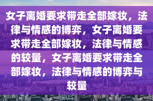 女子离婚要求带走全部嫁妆，法律与情感的博弈，女子离婚要求带走全部嫁妆，法律与情感的较量，女子离婚要求带走全部嫁妆，法律与情感的博弈与较量