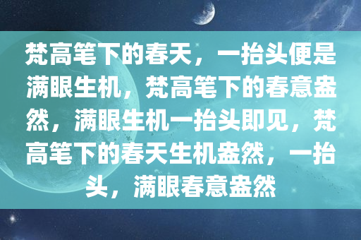 梵高笔下的春天，一抬头便是满眼生机，梵高笔下的春意盎然，满眼生机一抬头即见，梵高笔下的春天生机盎然，一抬头，满眼春意盎然