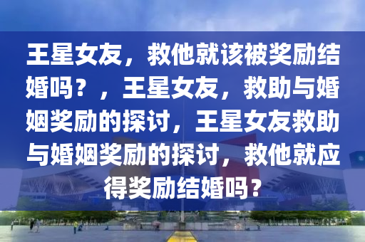 王星女友，救他就该被奖励结婚吗？，王星女友，救助与婚姻奖励的探讨，王星女友救助与婚姻奖励的探讨，救他就应得奖励结婚吗？