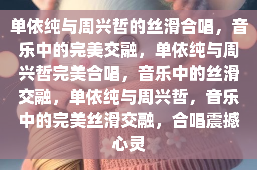 单依纯与周兴哲的丝滑合唱，音乐中的完美交融，单依纯与周兴哲完美合唱，音乐中的丝滑交融，单依纯与周兴哲，音乐中的完美丝滑交融，合唱震撼心灵