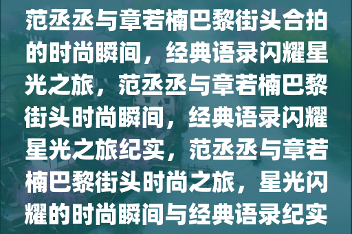 范丞丞与章若楠巴黎街头合拍的时尚瞬间，经典语录闪耀星光之旅，范丞丞与章若楠巴黎街头时尚瞬间，经典语录闪耀星光之旅纪实，范丞丞与章若楠巴黎街头时尚之旅，星光闪耀的时尚瞬间与经典语录纪实