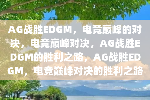 AG战胜EDGM，电竞巅峰的对决，电竞巅峰对决，AG战胜EDGM的胜利之路，AG战胜EDGM，电竞巅峰对决的胜利之路