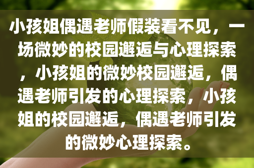 小孩姐偶遇老师假装看不见，一场微妙的校园邂逅与心理探索，小孩姐的微妙校园邂逅，偶遇老师引发的心理探索，小孩姐的校园邂逅，偶遇老师引发的微妙心理探索。