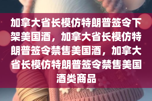 加拿大省长模仿特朗普签令下架美国酒，加拿大省长模仿特朗普签令禁售美国酒，加拿大省长模仿特朗普签令禁售美国酒类商品