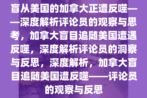 盲从美国的加拿大正遭反噬——深度解析评论员的观察与思考，加拿大盲目追随美国遭遇反噬，深度解析评论员的洞察与反思，深度解析，加拿大盲目追随美国遭反噬——评论员的观察与反思