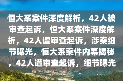 恒大系案件深度解析，42人被审查起诉，恒大系案件深度解析，42人遭审查起诉，涉案细节曝光，恒大系案件内幕揭秘，42人遭审查起诉，细节曝光