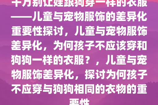 千万别让娃跟狗穿一样的衣服——儿童与宠物服饰的差异化重要性探讨，儿童与宠物服饰差异化，为何孩子不应该穿和狗狗一样的衣服？，儿童与宠物服饰差异化，探讨为何孩子不应穿与狗狗相同的衣物的重要性