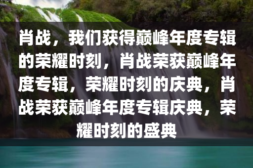 肖战，我们获得巅峰年度专辑的荣耀时刻，肖战荣获巅峰年度专辑，荣耀时刻的庆典，肖战荣获巅峰年度专辑庆典，荣耀时刻的盛典