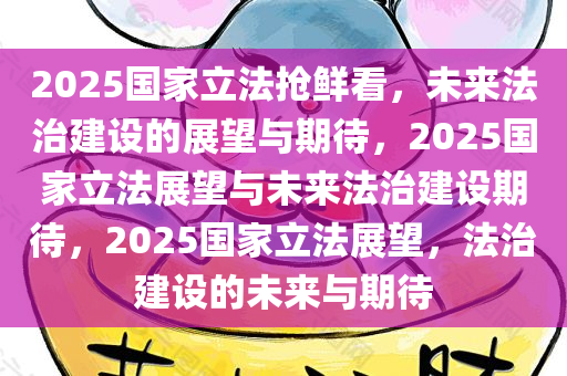 2025国家立法抢鲜看，未来法治建设的展望与期待，2025国家立法展望与未来法治建设期待，2025国家立法展望，法治建设的未来与期待