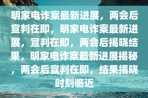 明家电诈案最新进展，两会后宣判在即，明家电诈案最新进展，宣判在即，两会后揭晓结果，明家电诈案最新进展揭秘，两会后宣判在即，结果揭晓时刻临近