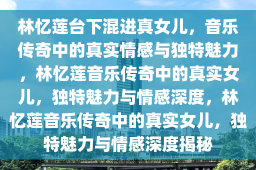 林忆莲台下混进真女儿，音乐传奇中的真实情感与独特魅力，林忆莲音乐传奇中的真实女儿，独特魅力与情感深度，林忆莲音乐传奇中的真实女儿，独特魅力与情感深度揭秘