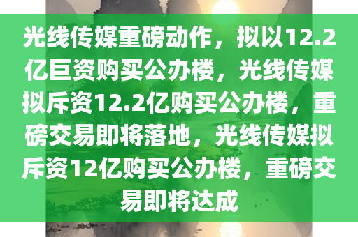 光线传媒重磅动作，拟以12.2亿巨资购买公办楼，光线传媒拟斥资12.2亿购买公办楼，重磅交易即将落地，光线传媒拟斥资12亿购买公办楼，重磅交易即将达成