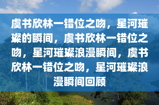 虞书欣林一错位之吻，星河璀璨的瞬间，虞书欣林一错位之吻，星河璀璨浪漫瞬间，虞书欣林一错位之吻，星河璀璨浪漫瞬间回顾