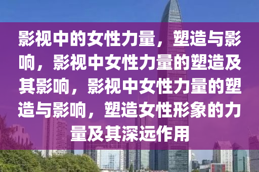 影视中的女性力量，塑造与影响，影视中女性力量的塑造及其影响，影视中女性力量的塑造与影响，塑造女性形象的力量及其深远作用