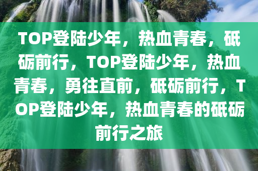 TOP登陆少年，热血青春，砥砺前行，TOP登陆少年，热血青春，勇往直前，砥砺前行，TOP登陆少年，热血青春的砥砺前行之旅