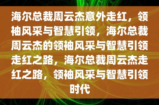 海尔总裁周云杰意外走红，领袖风采与智慧引领，海尔总裁周云杰的领袖风采与智慧引领走红之路，海尔总裁周云杰走红之路，领袖风采与智慧引领时代