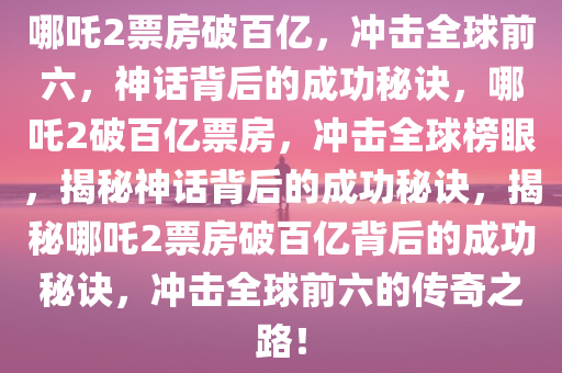 哪吒2票房破百亿，冲击全球前六，神话背后的成功秘诀，哪吒2破百亿票房，冲击全球榜眼，揭秘神话背后的成功秘诀，揭秘哪吒2票房破百亿背后的成功秘诀，冲击全球前六的传奇之路！