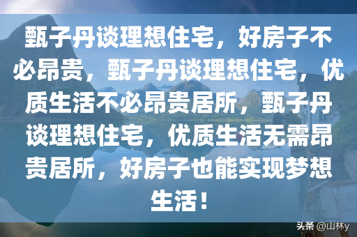 甄子丹谈理想住宅，好房子不必昂贵，甄子丹谈理想住宅，优质生活不必昂贵居所，甄子丹谈理想住宅，优质生活无需昂贵居所，好房子也能实现梦想生活！