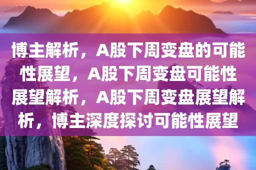 博主解析，A股下周变盘的可能性展望，A股下周变盘可能性展望解析，A股下周变盘展望解析，博主深度探讨可能性展望