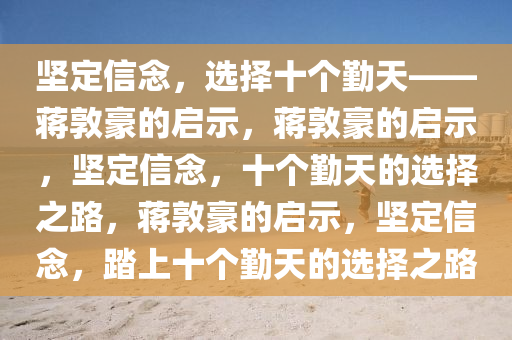 坚定信念，选择十个勤天——蒋敦豪的启示，蒋敦豪的启示，坚定信念，十个勤天的选择之路，蒋敦豪的启示，坚定信念，踏上十个勤天的选择之路