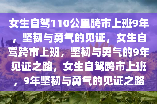 女生自驾110公里跨市上班9年，坚韧与勇气的见证，女生自驾跨市上班，坚韧与勇气的9年见证之路，女生自驾跨市上班，9年坚韧与勇气的见证之路