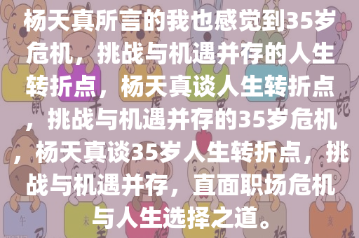 杨天真所言的我也感觉到35岁危机，挑战与机遇并存的人生转折点，杨天真谈人生转折点，挑战与机遇并存的35岁危机，杨天真谈35岁人生转折点，挑战与机遇并存，直面职场危机与人生选择之道。