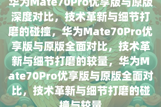 华为Mate70Pro优享版与原版深度对比，技术革新与细节打磨的碰撞，华为Mate70Pro优享版与原版全面对比，技术革新与细节打磨的较量，华为Mate70Pro优享版与原版全面对比，技术革新与细节打磨的碰撞与较量