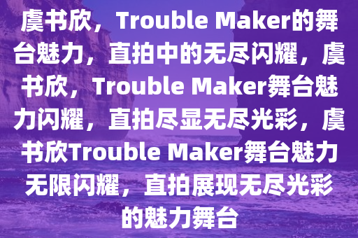 虞书欣，Trouble Maker的舞台魅力，直拍中的无尽闪耀，虞书欣，Trouble Maker舞台魅力闪耀，直拍尽显无尽光彩，虞书欣Trouble Maker舞台魅力无限闪耀，直拍展现无尽光彩的魅力舞台