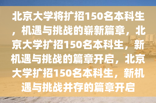 北京大学将扩招150名本科生，机遇与挑战的崭新篇章，北京大学扩招150名本科生，新机遇与挑战的篇章开启，北京大学扩招150名本科生，新机遇与挑战并存的篇章开启