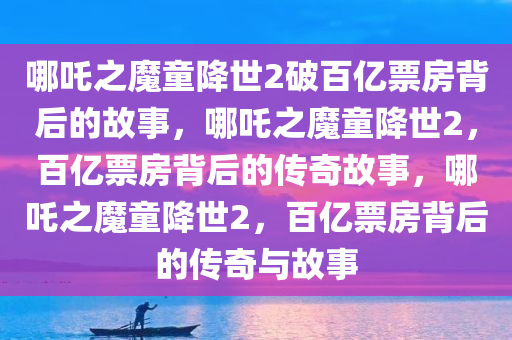 哪吒之魔童降世2破百亿票房背后的故事，哪吒之魔童降世2，百亿票房背后的传奇故事，哪吒之魔童降世2，百亿票房背后的传奇与故事