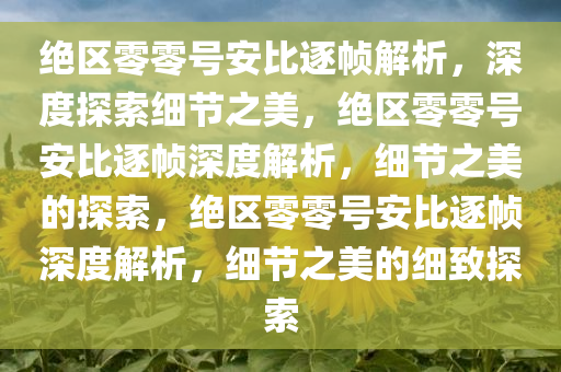 绝区零零号安比逐帧解析，深度探索细节之美，绝区零零号安比逐帧深度解析，细节之美的探索，绝区零零号安比逐帧深度解析，细节之美的细致探索