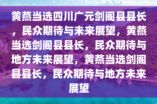 黄燕当选四川广元剑阁县县长，民众期待与未来展望，黄燕当选剑阁县县长，民众期待与地方未来展望，黄燕当选剑阁县县长，民众期待与地方未来展望