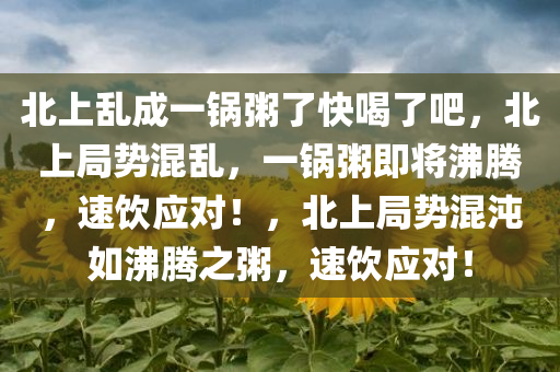 北上乱成一锅粥了快喝了吧，北上局势混乱，一锅粥即将沸腾，速饮应对！，北上局势混沌如沸腾之粥，速饮应对！