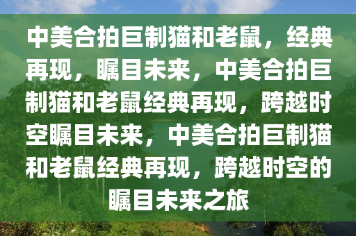 中美合拍巨制猫和老鼠，经典再现，瞩目未来，中美合拍巨制猫和老鼠经典再现，跨越时空瞩目未来，中美合拍巨制猫和老鼠经典再现，跨越时空的瞩目未来之旅