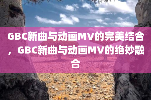 GBC新曲与动画MV的完美结合，GBC新曲与动画MV的绝妙融合