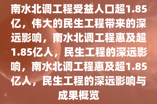 南水北调工程受益人口超1.85亿，伟大的民生工程带来的深远影响，南水北调工程惠及超1.85亿人，民生工程的深远影响，南水北调工程惠及超1.85亿人，民生工程的深远影响与成果概览