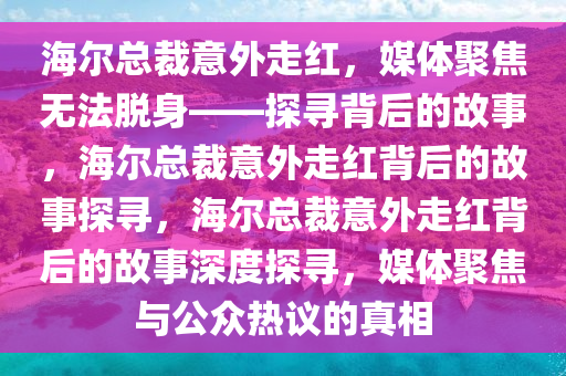 海尔总裁意外走红，媒体聚焦无法脱身——探寻背后的故事，海尔总裁意外走红背后的故事探寻，海尔总裁意外走红背后的故事深度探寻，媒体聚焦与公众热议的真相