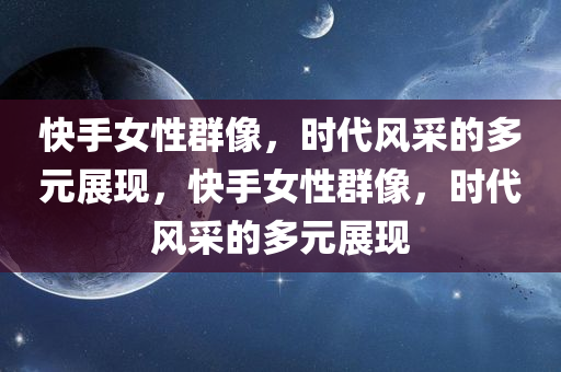 快手女性群像，时代风采的多元展现，快手女性群像，时代风采的多元展现