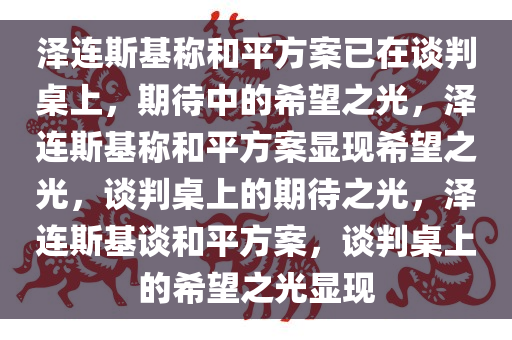 泽连斯基称和平方案已在谈判桌上，期待中的希望之光，泽连斯基称和平方案显现希望之光，谈判桌上的期待之光，泽连斯基谈和平方案，谈判桌上的希望之光显现