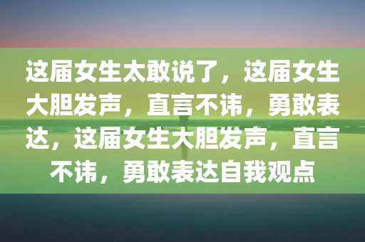 这届女生太敢说了，这届女生大胆发声，直言不讳，勇敢表达，这届女生大胆发声，直言不讳，勇敢表达自我观点