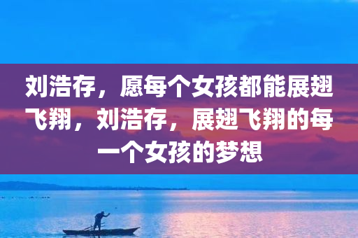 刘浩存，愿每个女孩都能展翅飞翔，刘浩存，展翅飞翔的每一个女孩的梦想