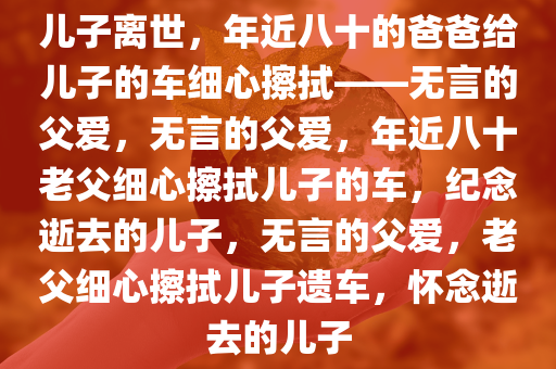 儿子离世，年近八十的爸爸给儿子的车细心擦拭——无言的父爱，无言的父爱，年近八十老父细心擦拭儿子的车，纪念逝去的儿子，无言的父爱，老父细心擦拭儿子遗车，怀念逝去的儿子